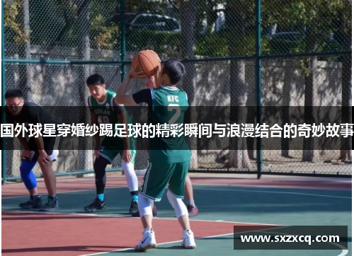国外球星穿婚纱踢足球的精彩瞬间与浪漫结合的奇妙故事