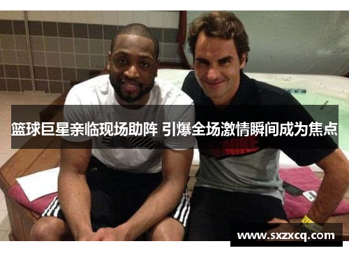 篮球巨星亲临现场助阵 引爆全场激情瞬间成为焦点