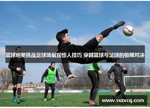 篮球明星挑战足球场展现惊人技巧 穿越篮球与足球的极限对决