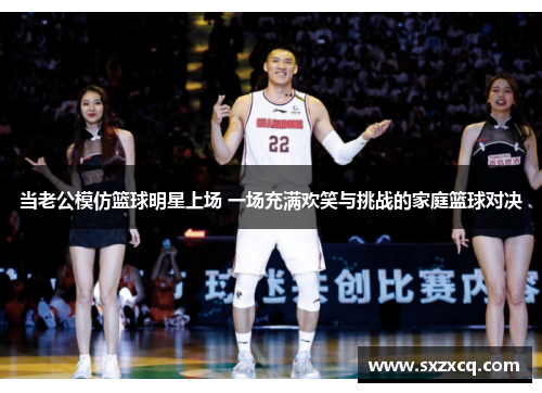 当老公模仿篮球明星上场 一场充满欢笑与挑战的家庭篮球对决