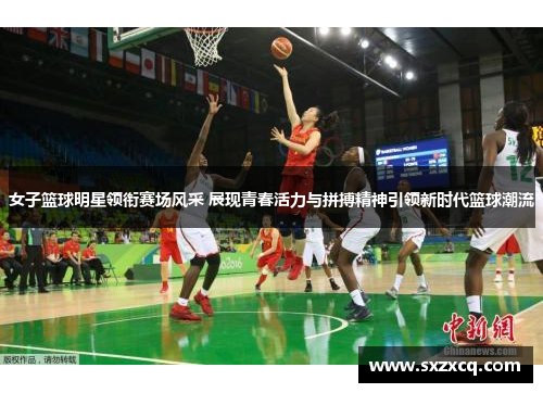 女子篮球明星领衔赛场风采 展现青春活力与拼搏精神引领新时代篮球潮流