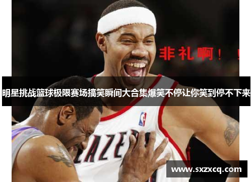 明星挑战篮球极限赛场搞笑瞬间大合集爆笑不停让你笑到停不下来