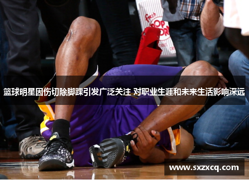 篮球明星因伤切除脚踝引发广泛关注 对职业生涯和未来生活影响深远