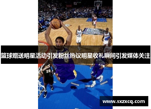 篮球赠送明星活动引发粉丝热议明星收礼瞬间引发媒体关注