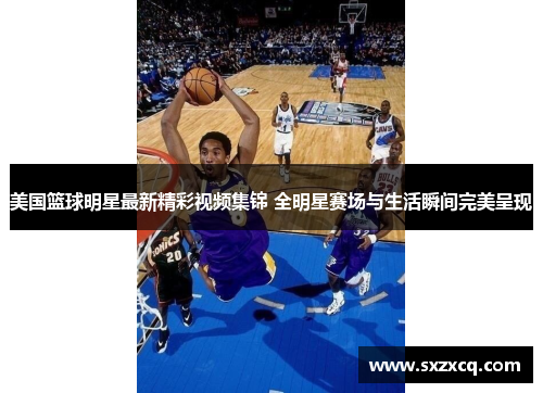 美国篮球明星最新精彩视频集锦 全明星赛场与生活瞬间完美呈现