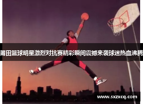 莆田篮球明星激烈对抗赛精彩瞬间震撼来袭球迷热血沸腾